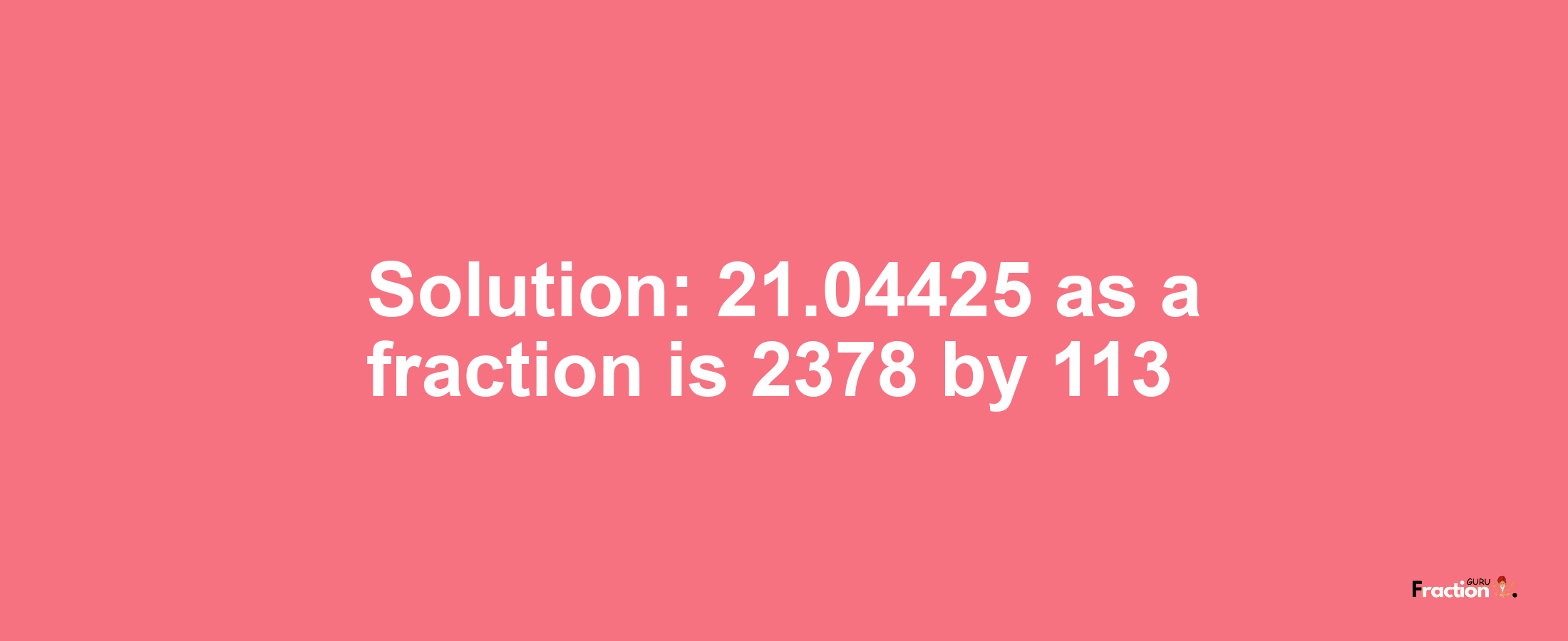 Solution:21.04425 as a fraction is 2378/113